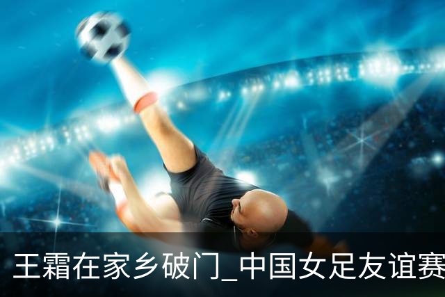王霜在家乡破门 中国女足友谊赛不敌俄罗斯