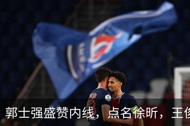 郭士强盛赞内线，点名徐昕，王俊杰直言不足，焦泊乔疑似暗讽杜锋